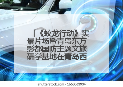 《蛟龙行动》实景片场暨青岛东方影都国防主题文旅研学基地在青岛西海岸新区开业