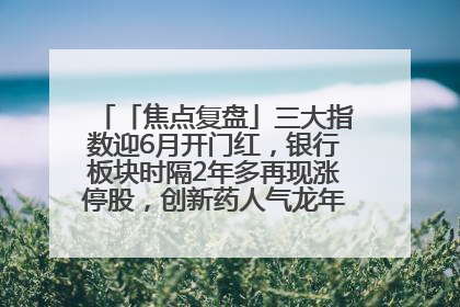 「焦点复盘」三大指数迎6月开门红，银行板块时隔2年多再现涨停股，创新药人气龙年内飙涨超3倍