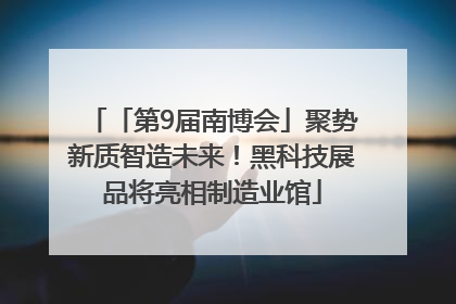 「第9届南博会」聚势新质智造未来！黑科技展品将亮相制造业馆