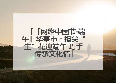 「网络中国节·端午」华亭市：指尖“生”花迎端午 巧手传承文化情