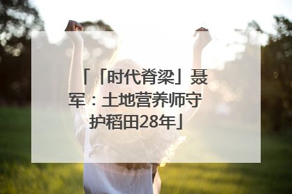「时代脊梁」聂军：土地营养师守护稻田28年