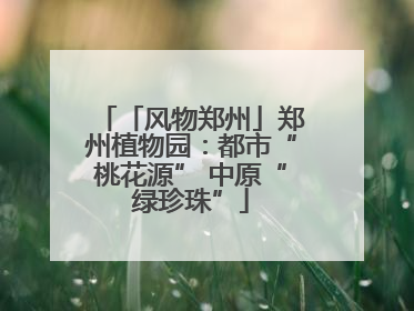 「风物郑州」郑州植物园：都市“桃花源” 中原“绿珍珠”