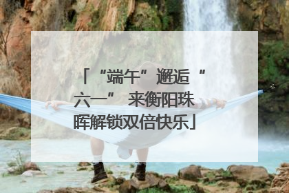 “端午”邂逅“六一” 来衡阳珠晖解锁双倍快乐