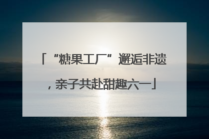 “糖果工厂”邂逅非遗，亲子共赴甜趣六一