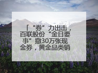 “券”力出击，百联股份“金日要事”撒30万张现金券，黄金品类销售翻七倍
