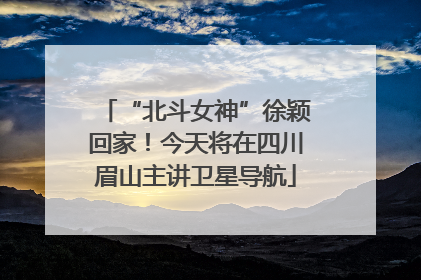 “北斗女神”徐颖回家！今天将在四川眉山主讲卫星导航
