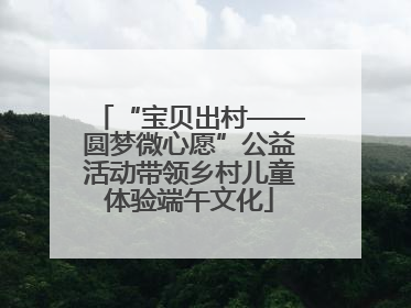 “宝贝出村——圆梦微心愿”公益活动带领乡村儿童体验端午文化