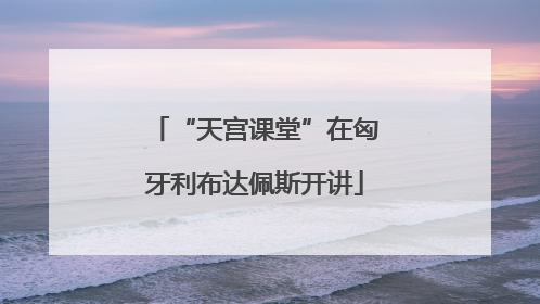 “天宫课堂”在匈牙利布达佩斯开讲