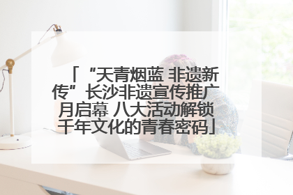 “天青烟蓝 非遗新传”长沙非遗宣传推广月启幕 八大活动解锁千年文化的青春密码