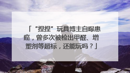 “捏捏”玩具博主自曝患癌，曾多次被检出甲醛、增塑剂等超标，还能玩吗？
