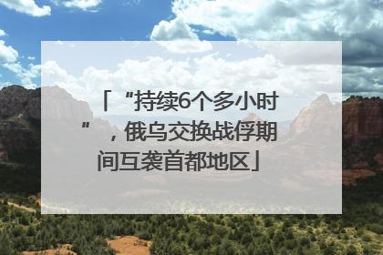 “持续6个多小时”，俄乌交换战俘期间互袭首都地区