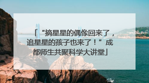 “摘星星的偶像回来了，追星星的孩子也来了！”成都师生共聚科学大讲堂