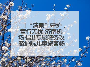 “清泉”守护，童行无忧 济南机场推出专属服务攻略护航儿童旅客畅行空港