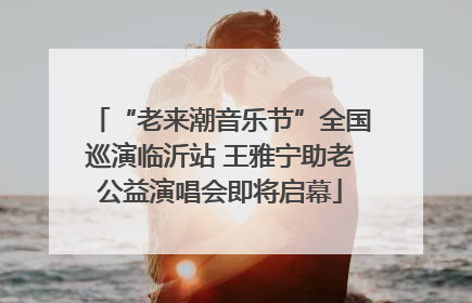 “老来潮音乐节”全国巡演临沂站 王雅宁助老公益演唱会即将启幕
