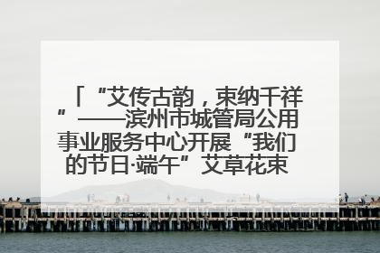 “艾传古韵，束纳千祥”——滨州市城管局公用事业服务中心开展“我们的节日·端午”艾草花束制作主题活动