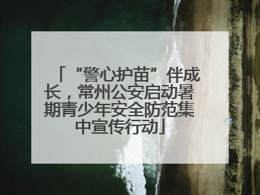“警心护苗”伴成长，常州公安启动暑期青少年安全防范集中宣传行动