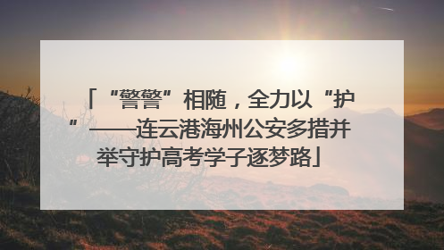 “警警”相随，全力以“护”——连云港海州公安多措并举守护高考学子逐梦路