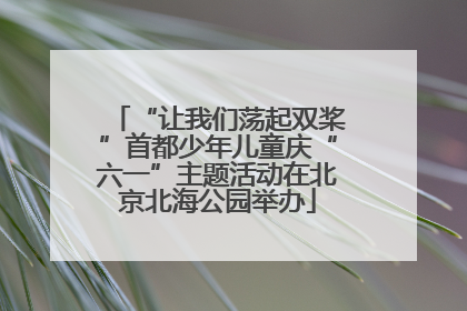 “让我们荡起双桨”首都少年儿童庆“六一”主题活动在北京北海公园举办
