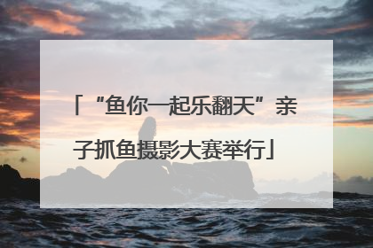 “鱼你一起乐翻天”亲子抓鱼摄影大赛举行