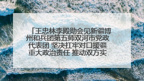 王忠林李殿勋会见新疆博州和兵团第五师双河市党政代表团 坚决扛牢对口援疆重大政治责任 推动双方实现优势互补务实合作