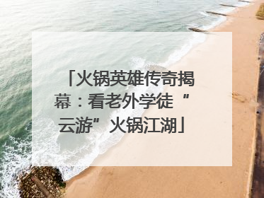 火锅英雄传奇揭幕：看老外学徒“云游”火锅江湖