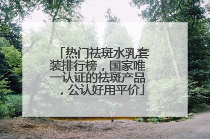 热门祛斑水乳套装排行榜，国家唯一认证的祛斑产品，公认好用平价
