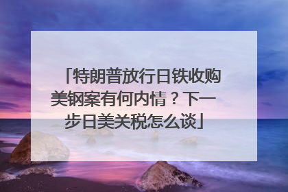 特朗普放行日铁收购美钢案有何内情？下一步日美关税怎么谈