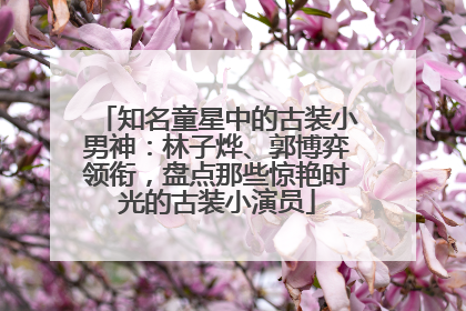知名童星中的古装小男神：林子烨、郭博弈领衔，盘点那些惊艳时光的古装小演员