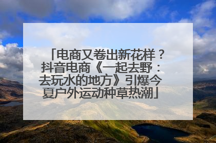 电商又卷出新花样？抖音电商《一起去野：去玩水的地方》引爆今夏户外运动种草热潮
