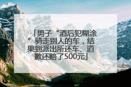 男子“酒后犯糊涂”骑走别人的车，结果到派出所还车、道歉还赔了500元