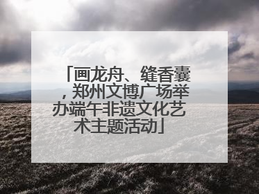 画龙舟、缝香囊，郑州文博广场举办端午非遗文化艺术主题活动