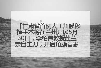 甘肃省首例人工角膜移植手术将在兰州开展5月30日，李绍伟教授赴兰亲自主刀，开启角膜盲患者复明新纪元