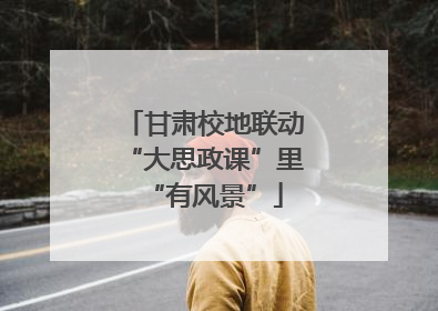 甘肃校地联动“大思政课”里“有风景”