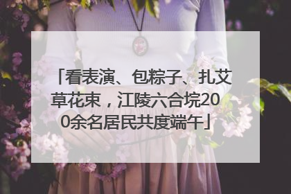 看表演、包粽子、扎艾草花束，江陵六合垸200余名居民共度端午