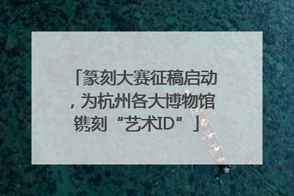 篆刻大赛征稿启动，为杭州各大博物馆镌刻“艺术ID”