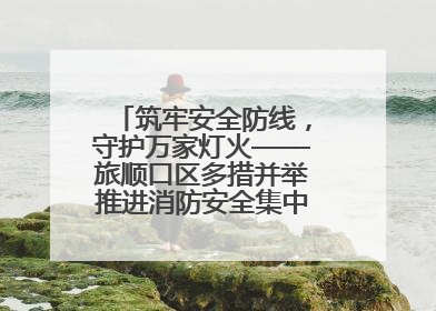 筑牢安全防线，守护万家灯火——旅顺口区多措并举推进消防安全集中整治工作