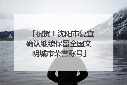 祝贺！沈阳市复查确认继续保留全国文明城市荣誉称号