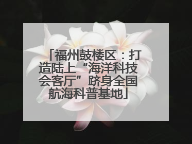福州鼓楼区：打造陆上“海洋科技会客厅”跻身全国航海科普基地
