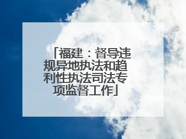 福建：督导违规异地执法和趋利性执法司法专项监督工作