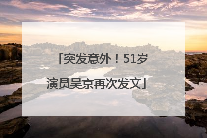 突发意外！51岁演员吴京再次发文