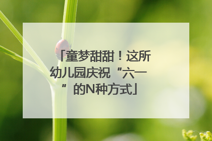 童梦甜甜！这所幼儿园庆祝“六一”的N种方式