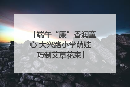 端午“廉”香润童心 大兴路小学萌娃巧制艾草花束