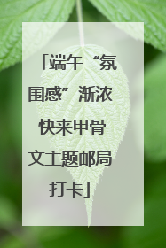端午“氛围感”渐浓 快来甲骨文主题邮局打卡