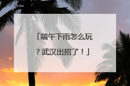 端午下雨怎么玩？武汉出招了！