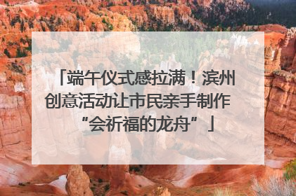 端午仪式感拉满！滨州创意活动让市民亲手制作“会祈福的龙舟”