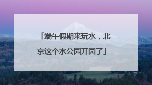 端午假期来玩水，北京这个水公园开园了