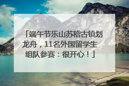 端午节乐山苏稽古镇划龙舟，11名外国留学生组队参赛：很开心！