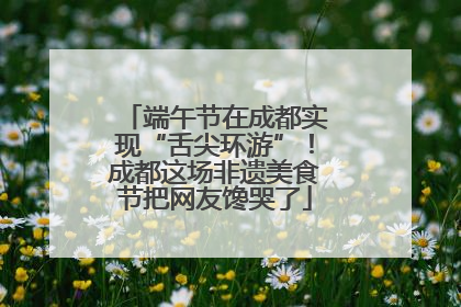 端午节在成都实现“舌尖环游”！成都这场非遗美食节把网友馋哭了
