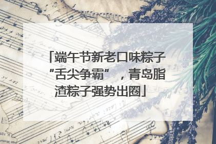 端午节新老口味粽子“舌尖争霸”，青岛脂渣粽子强势出圈