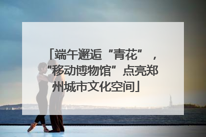 端午邂逅“青花”，“移动博物馆”点亮郑州城市文化空间